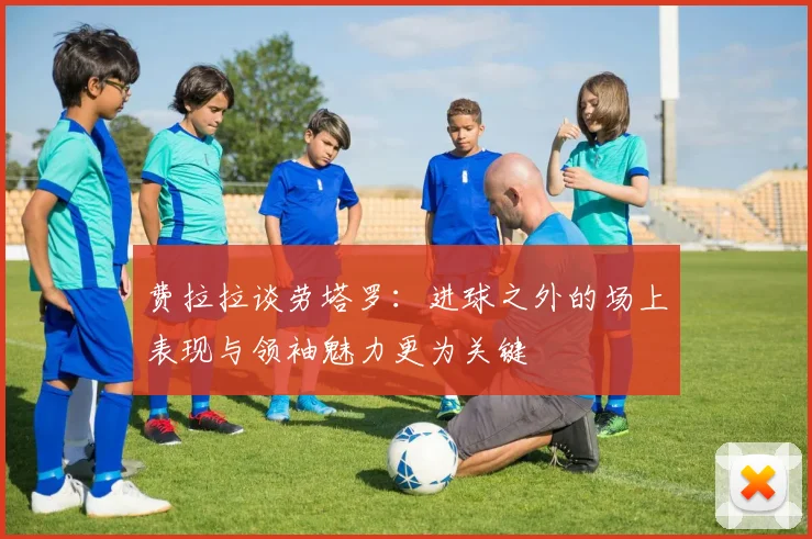 费拉拉谈劳塔罗：进球之外的场上表现与领袖魅力更为关键
