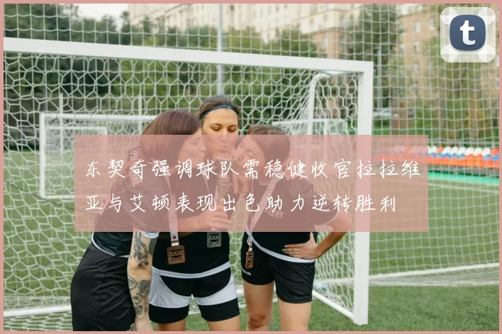 东契奇强调球队需稳健收官拉拉维亚与艾顿表现出色助力逆转胜利