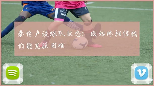 泰伦卢谈球队状态：我始终相信我们能克服困难