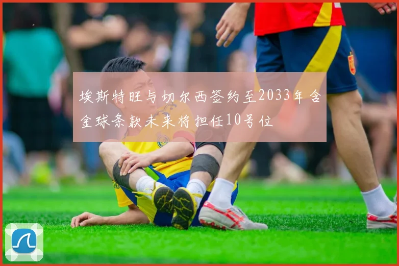 埃斯特旺与切尔西签约至2033年含金球条款未来将担任10号位