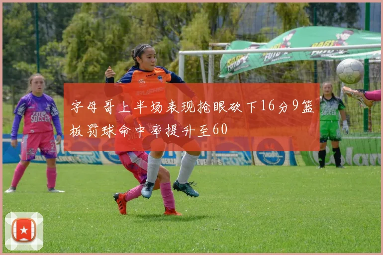 字母哥上半场表现抢眼砍下16分9篮板罚球命中率提升至60