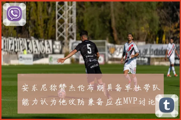 安东尼称赞杰伦布朗具备单独带队能力认为他攻防兼备应在MVP讨论中占有一席之地