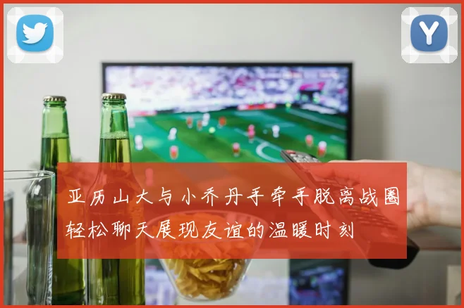 亚历山大与小乔丹手牵手脱离战圈轻松聊天展现友谊的温暖时刻