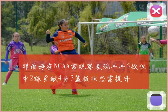 邓雨婷在NCAA常规赛表现平平5投仅中2球贡献4分3篮板状态需提升