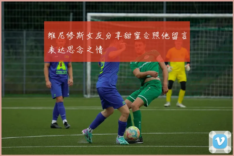 维尼修斯女友分享甜蜜合照他留言表达思念之情