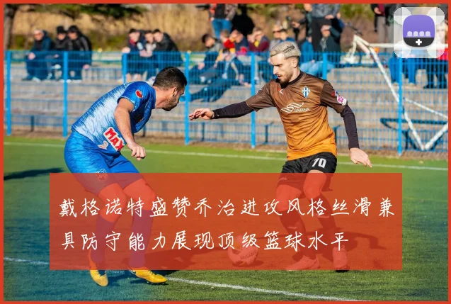 戴格诺特盛赞乔治进攻风格丝滑兼具防守能力展现顶级篮球水平
