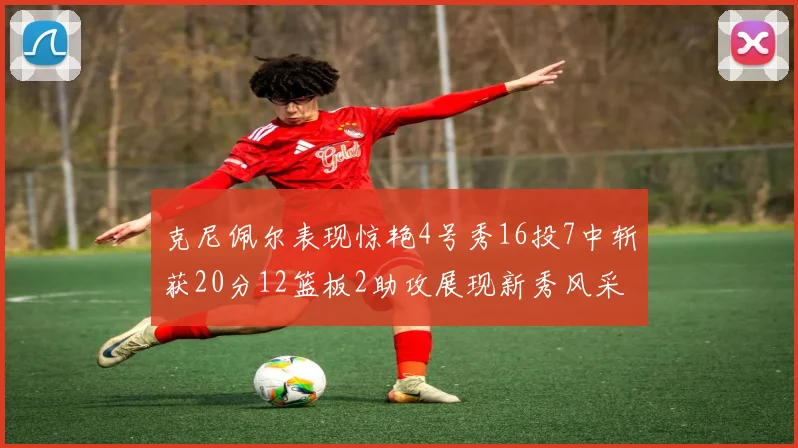 克尼佩尔表现惊艳4号秀16投7中斩获20分12篮板2助攻展现新秀风采