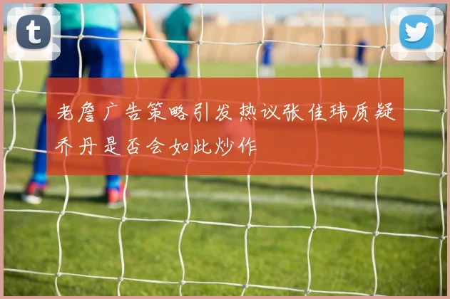 老詹广告策略引发热议张佳玮质疑乔丹是否会如此炒作