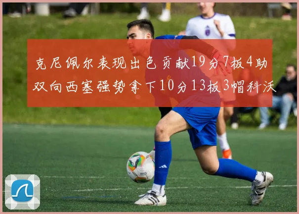 克尼佩尔表现出色贡献19分7板4助双向西塞强势拿下10分13板3帽科沃德也有17分2帽的精彩表现