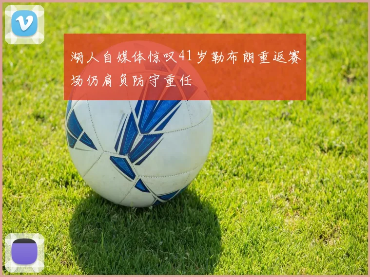 湖人自媒体惊叹41岁勒布朗重返赛场仍肩负防守重任