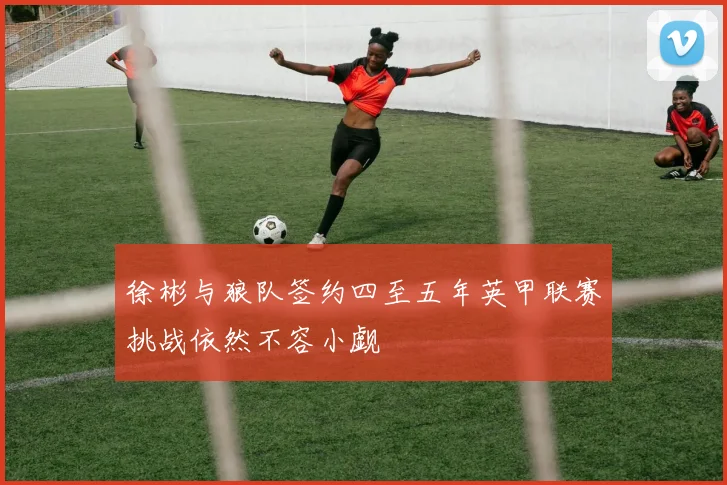 徐彬与狼队签约四至五年英甲联赛挑战依然不容小觑