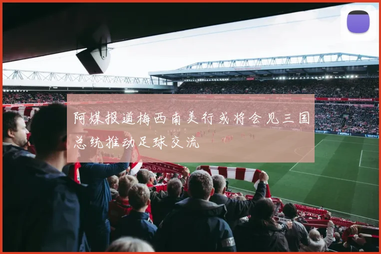 阿媒报道梅西南美行或将会见三国总统推动足球交流