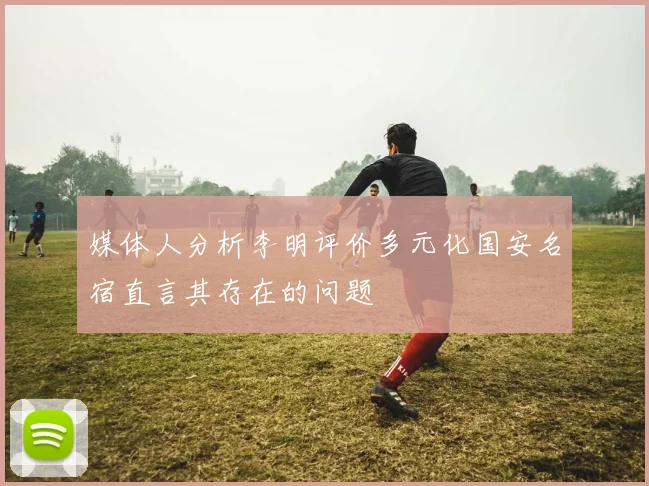 媒体人分析李明评价多元化国安名宿直言其存在的问题
