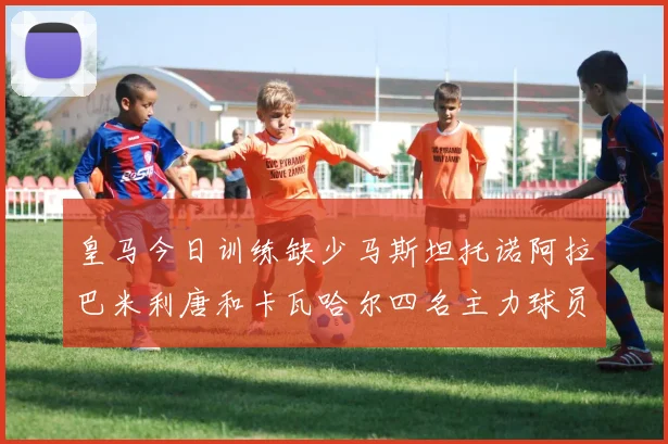 皇马今日训练缺少马斯坦托诺阿拉巴米利唐和卡瓦哈尔四名主力球员