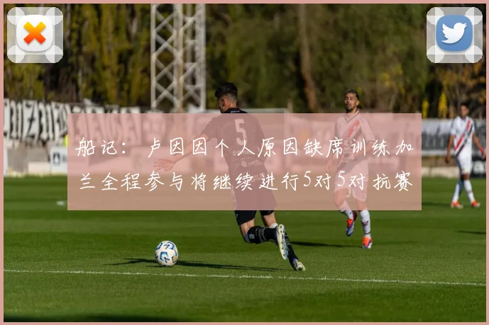 船记：卢因因个人原因缺席训练加兰全程参与将继续进行5对5对抗赛