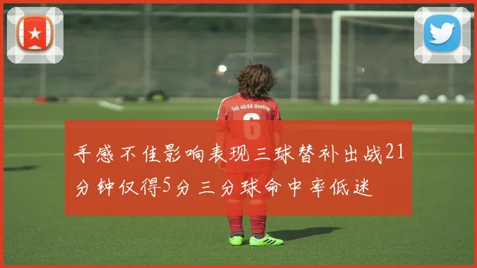 手感不佳影响表现三球替补出战21分钟仅得5分三分球命中率低迷