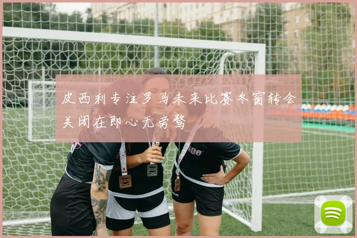 皮西利专注罗马未来比赛冬窗转会关闭在即心无旁骛
