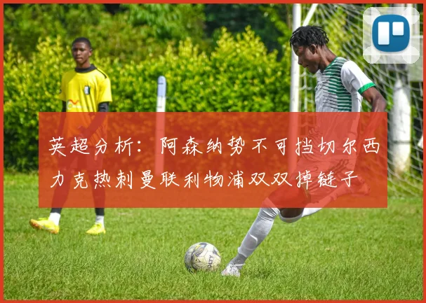 英超分析：阿森纳势不可挡切尔西力克热刺曼联利物浦双双掉链子