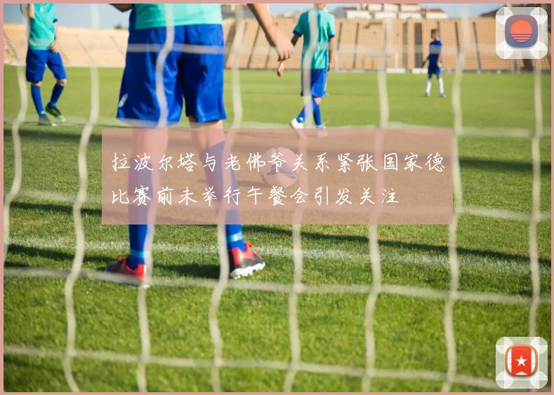 拉波尔塔与老佛爷关系紧张国家德比赛前未举行午餐会引发关注