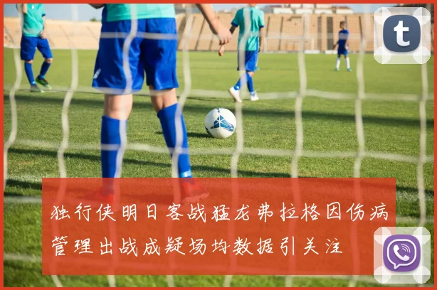 独行侠明日客战猛龙弗拉格因伤病管理出战成疑场均数据引关注