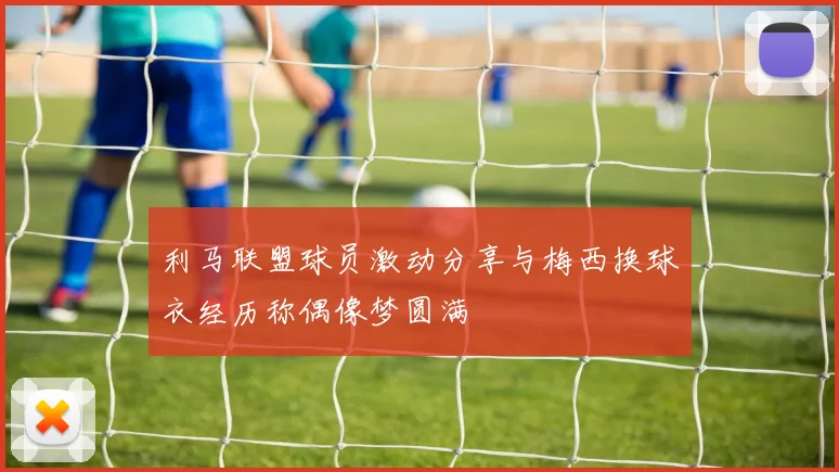 利马联盟球员激动分享与梅西换球衣经历称偶像梦圆满