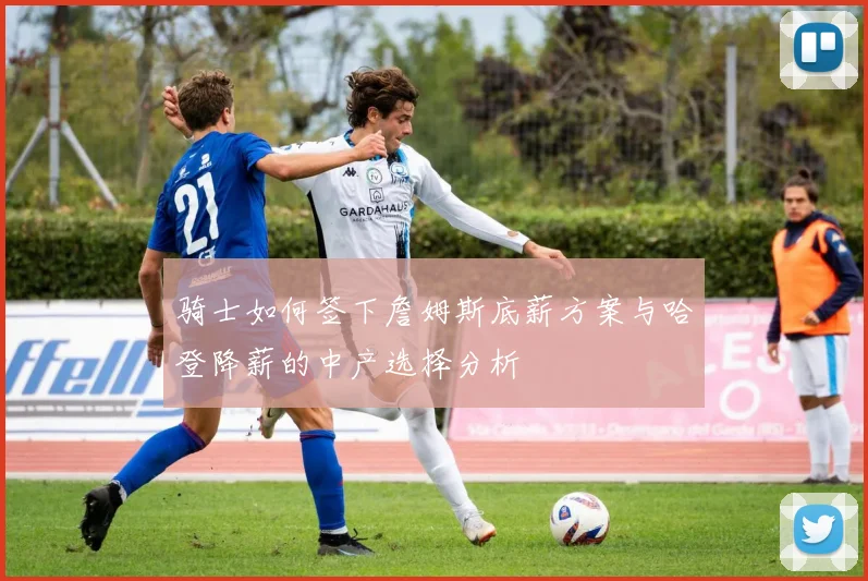 骑士如何签下詹姆斯底薪方案与哈登降薪的中产选择分析