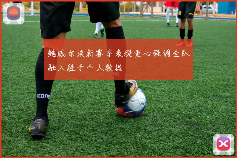 鲍威尔谈新赛季表现重心强调全队融入胜于个人数据