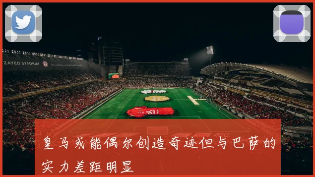 皇马或能偶尔创造奇迹但与巴萨的实力差距明显