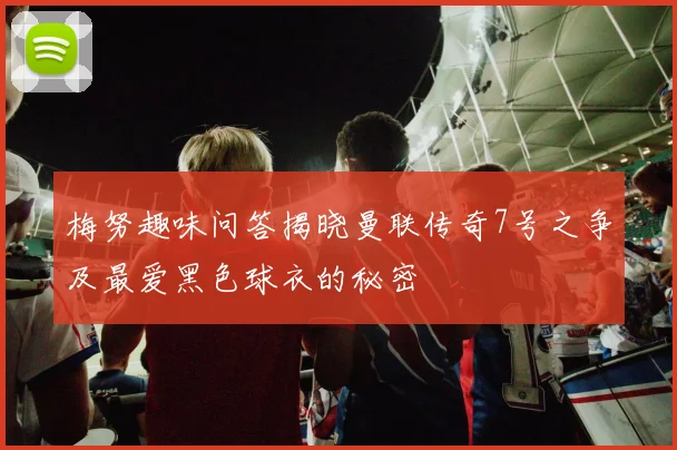 梅努趣味问答揭晓曼联传奇7号之争及最爱黑色球衣的秘密