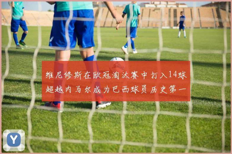 维尼修斯在欧冠淘汰赛中打入14球超越内马尔成为巴西球员历史第一人