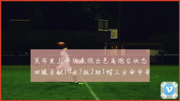 莫布里上半场表现出色高炮台状态回暖贡献10分5板2助1帽三分命中率高达66