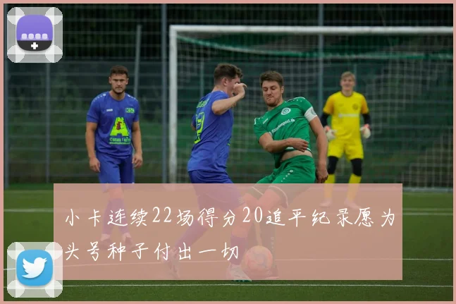 小卡连续22场得分20追平纪录愿为头号种子付出一切