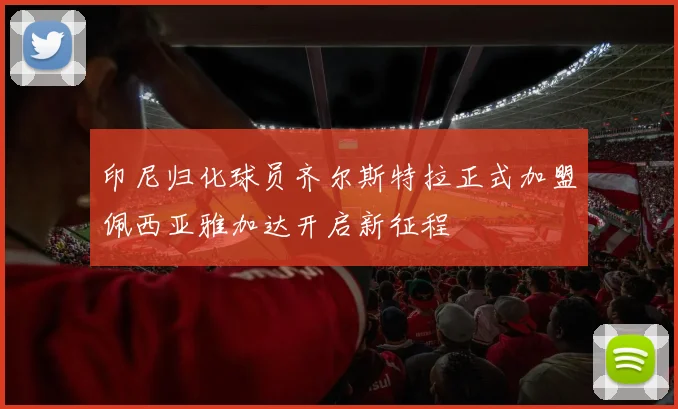 印尼归化球员齐尔斯特拉正式加盟佩西亚雅加达开启新征程