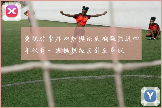 曼联对索帅回归舆论反响强烈近四年仅有一次执教经历引发争议