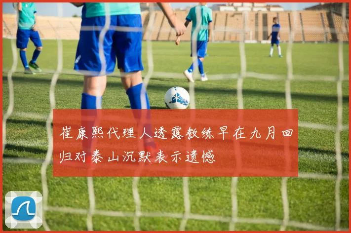 崔康熙代理人透露教练早在九月回归对泰山沉默表示遗憾