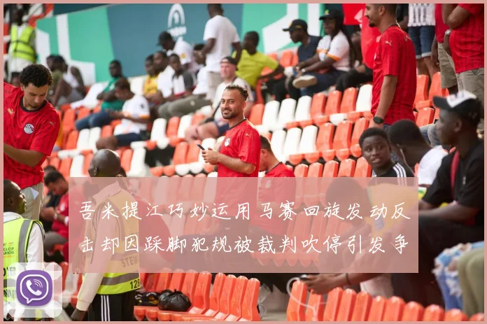 吾米提江巧妙运用马赛回旋发动反击却因踩脚犯规被裁判吹停引发争议