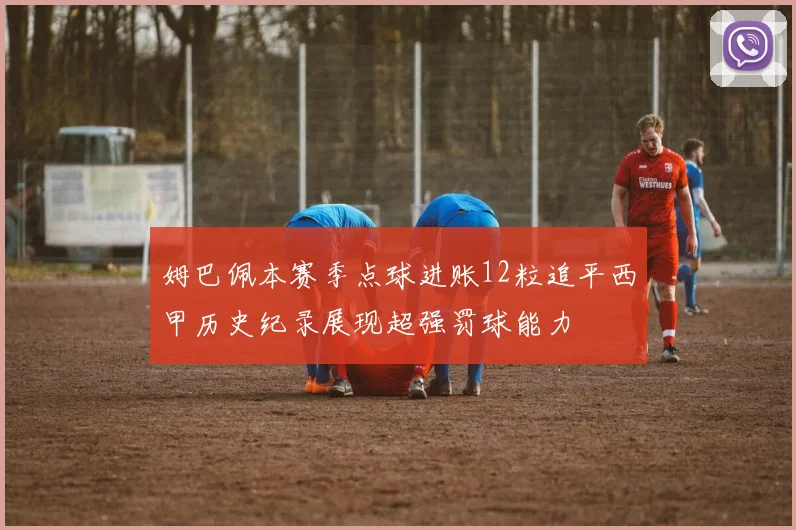 姆巴佩本赛季点球进账12粒追平西甲历史纪录展现超强罚球能力