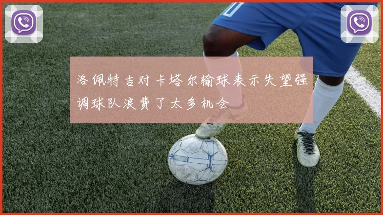 洛佩特吉对卡塔尔输球表示失望强调球队浪费了太多机会