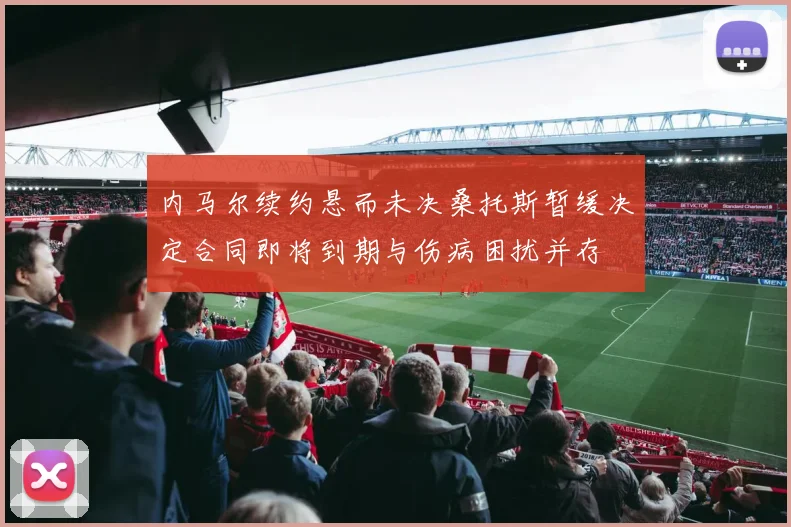 内马尔续约悬而未决桑托斯暂缓决定合同即将到期与伤病困扰并存