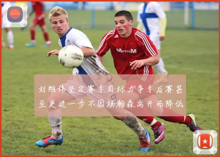 刘维伟坚定赛季目标力争季后赛甚至更进一步不因杨瀚森离开而降低标准