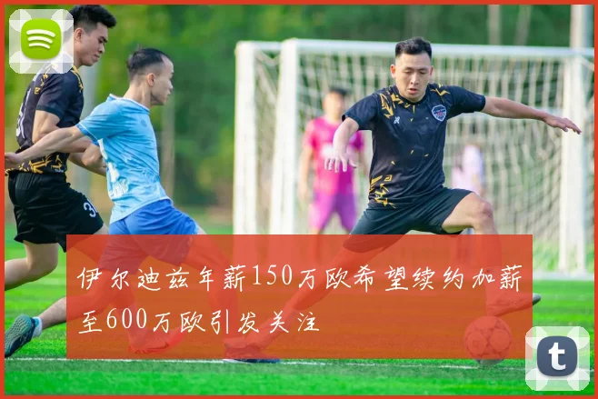 伊尔迪兹年薪150万欧希望续约加薪至600万欧引发关注