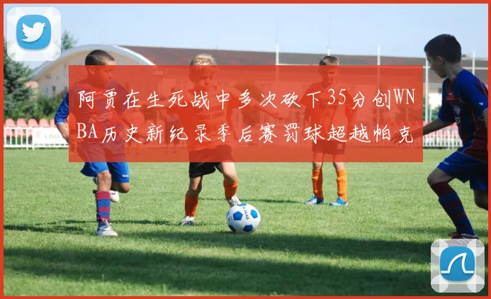 阿贾在生死战中多次砍下35分创WNBA历史新纪录季后赛罚球超越帕克荣登第五位