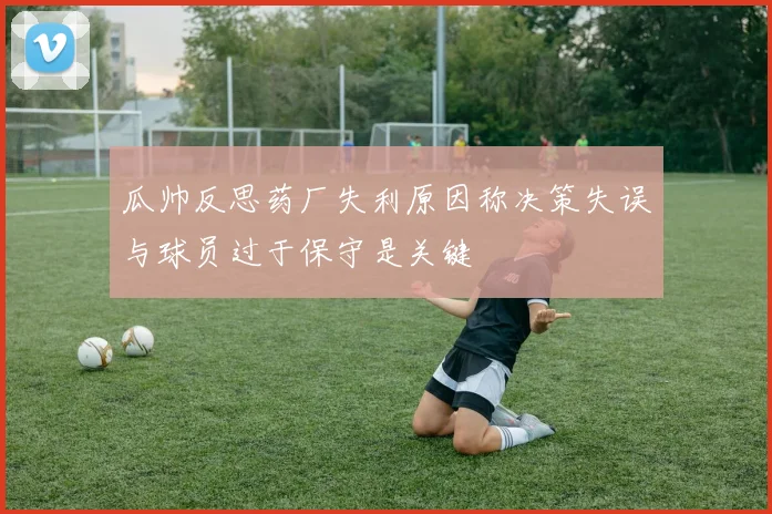 瓜帅反思药厂失利原因称决策失误与球员过于保守是关键