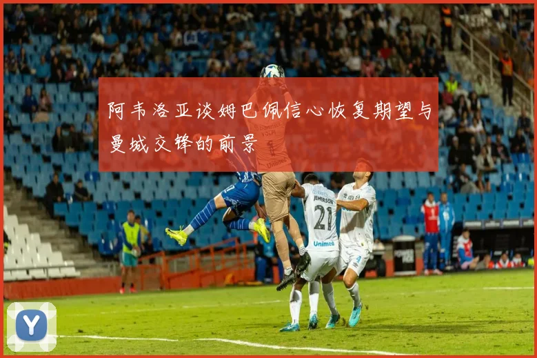 阿韦洛亚谈姆巴佩信心恢复期望与曼城交锋的前景