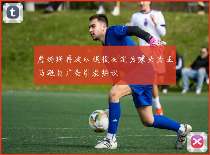 詹姆斯再次以退役决定为噱头为亚马逊打广告引发热议