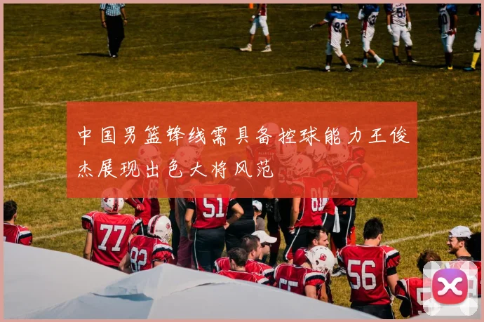 中国男篮锋线需具备控球能力王俊杰展现出色大将风范