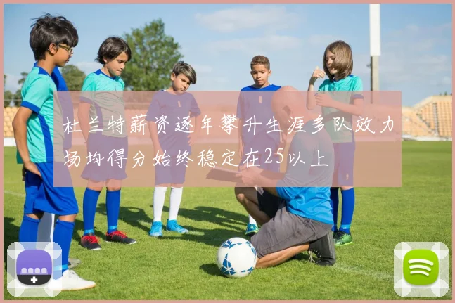 杜兰特薪资逐年攀升生涯多队效力场均得分始终稳定在25以上
