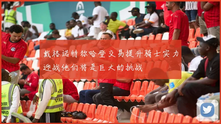 戴格诺特称哈登交易提升骑士实力迎战他们将是巨大的挑战