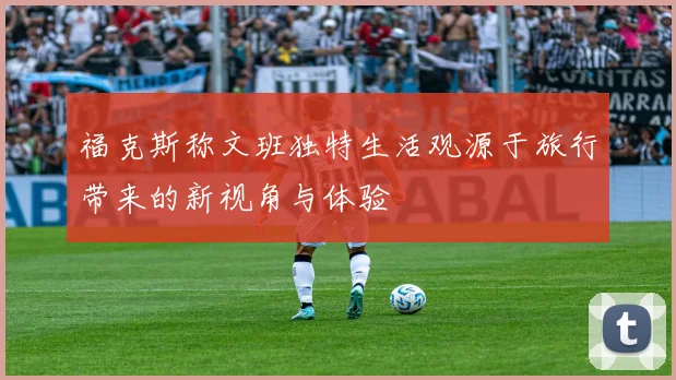 福克斯称文班独特生活观源于旅行带来的新视角与体验