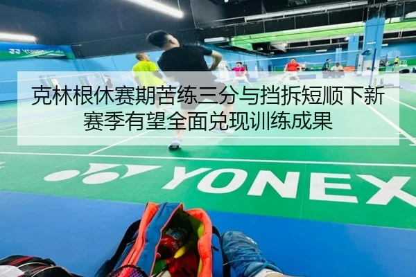 克林根休赛期苦练三分与挡拆短顺下新赛季有望全面兑现训练成果